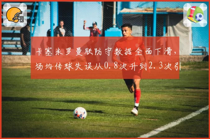 卡塞米罗曼联防守数据全面下滑,场均传球失误从0.8次升到2.3次引球迷怒批