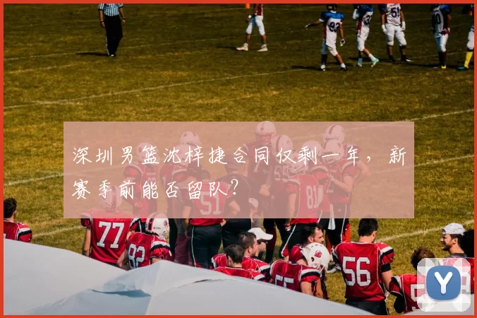 深圳男篮沈梓捷合同仅剩一年，新赛季前能否留队？