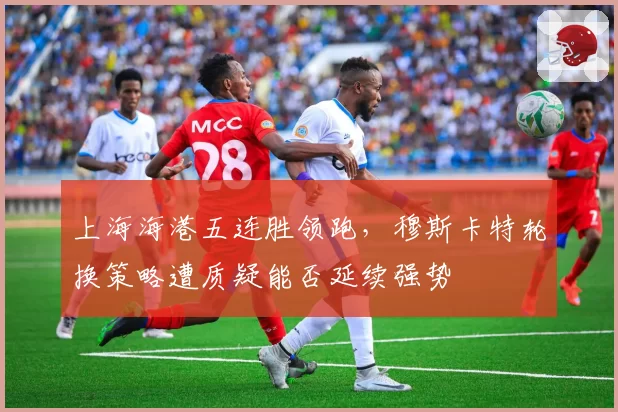 上海海港五连胜领跑,穆斯卡特轮换策略遭质疑能否延续强势