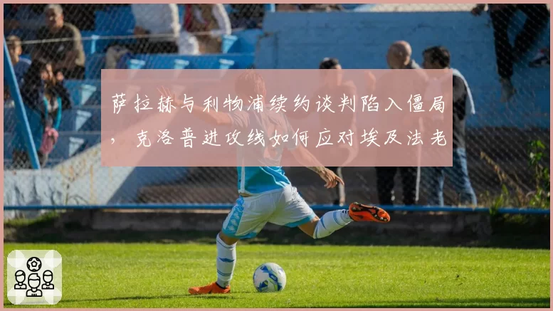 萨拉赫与利物浦续约谈判陷入僵局,克洛普进攻线如何应对埃及法老可能离队?