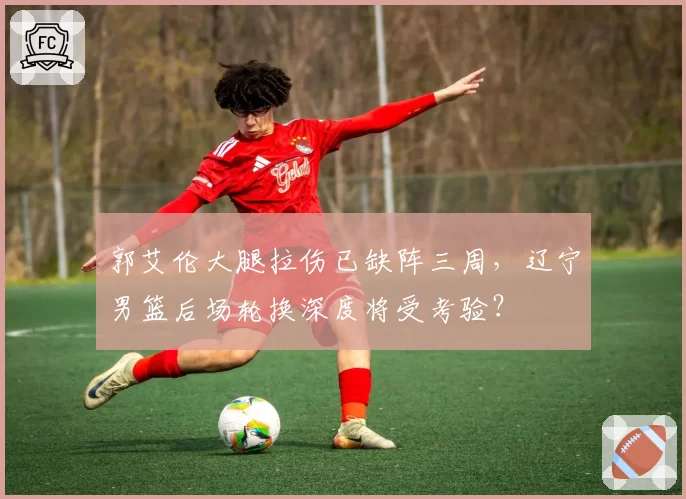 郭艾伦大腿拉伤已缺阵三周,辽宁男篮后场轮换深度将受考验?