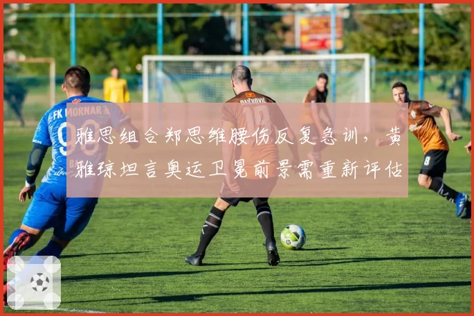 雅思组合郑思维腰伤反复急训,黄雅琼坦言奥运卫冕前景需重新评估