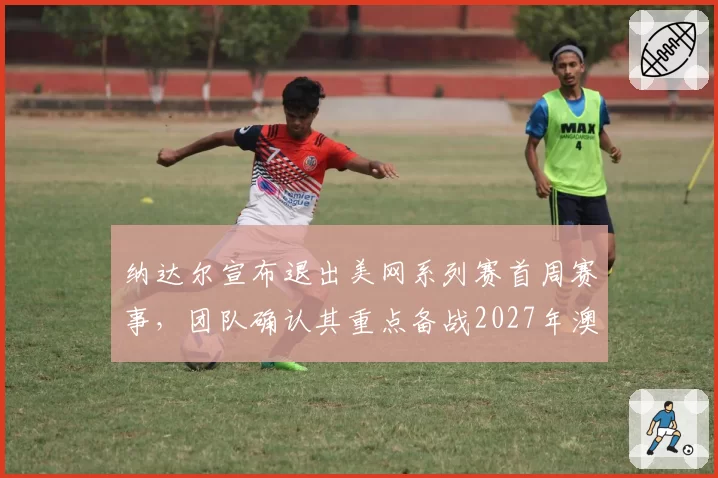 纳达尔宣布退出美网系列赛首周赛事，团队确认其重点备战2027年澳网__br_