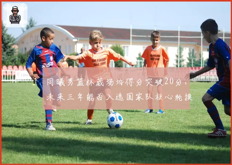 同曦男篮林葳场均得分突破20分，未来三年能否入选国家队核心轮换？