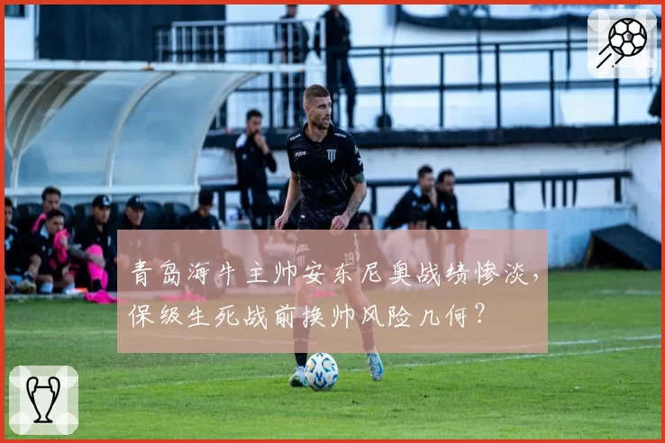 青岛海牛主帅安东尼奥战绩惨淡，保级生死战前换帅风险几何？