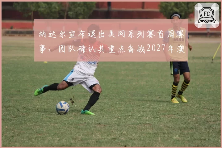 纳达尔宣布退出美网系列赛首周赛事,团队确认其重点备战2027年澳网__br_