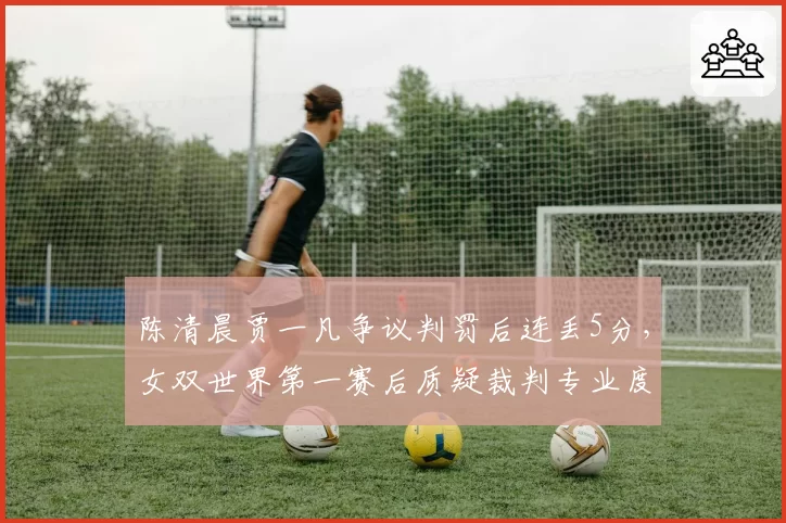 陈清晨贾一凡争议判罚后连丢5分,女双世界第一赛后质疑裁判专业度