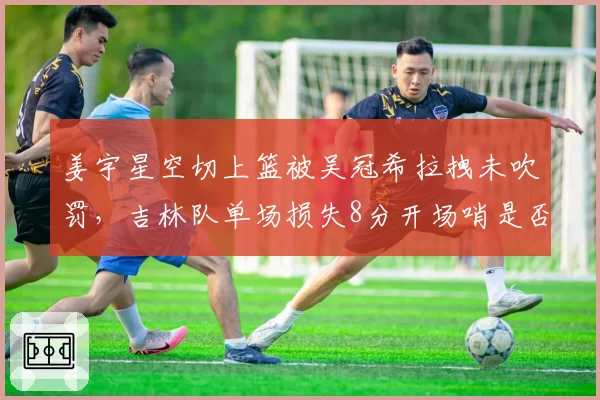 姜宇星空切上篮被吴冠希拉拽未吹罚,吉林队单场损失8分开场哨是否该补?