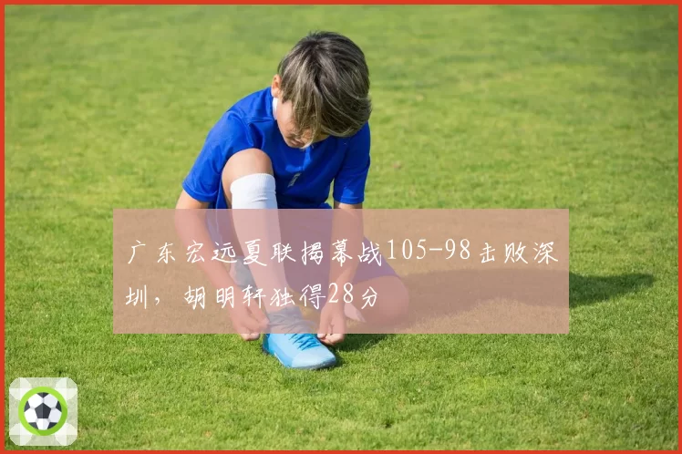 广东宏远夏联揭幕战105-98击败深圳,胡明轩独得28分