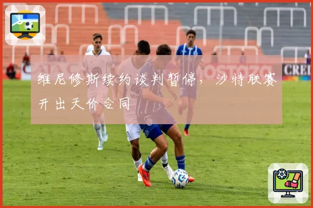 维尼修斯续约谈判暂停，沙特联赛开出天价合同