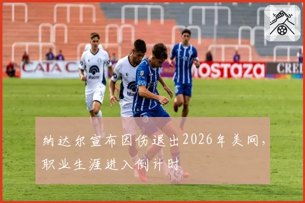 纳达尔宣布因伤退出2026年美网,职业生涯进入倒计时