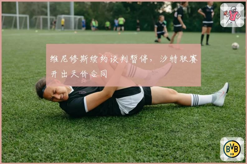 维尼修斯续约谈判暂停，沙特联赛开出天价合同