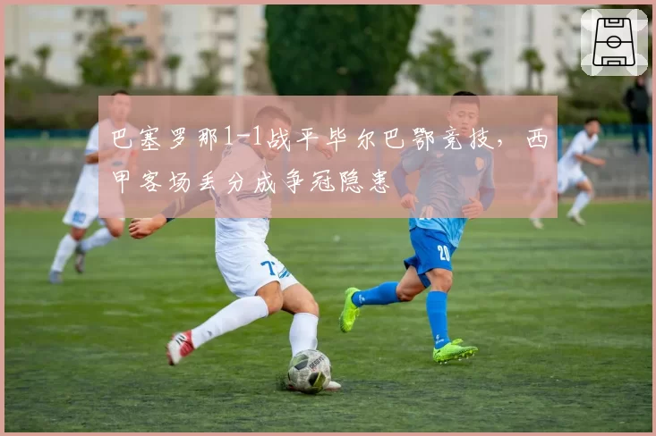 巴塞罗那1-1战平毕尔巴鄂竞技，西甲客场丢分成争冠隐患