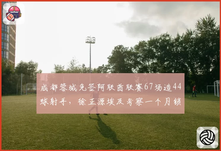 成都蓉城免签阿联酋联赛67场造44球射手,徐正源埃及考察一个月锁定目标