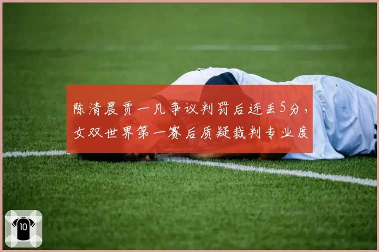 陈清晨贾一凡争议判罚后连丢5分,女双世界第一赛后质疑裁判专业度