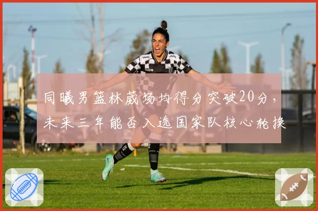 同曦男篮林葳场均得分突破20分，未来三年能否入选国家队核心轮换？
