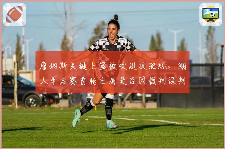 詹姆斯关键上篮被吹进攻犯规,湖人季后赛首轮出局是否因裁判误判?