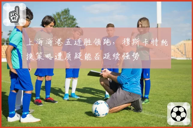 上海海港五连胜领跑,穆斯卡特轮换策略遭质疑能否延续强势