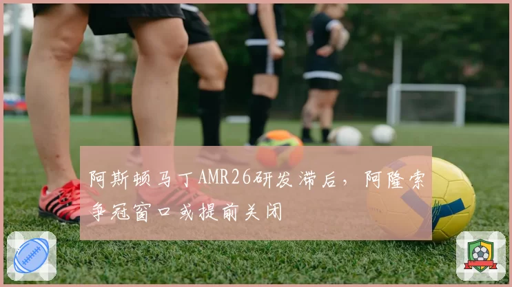 阿斯顿马丁AMR26研发滞后，阿隆索争冠窗口或提前关闭