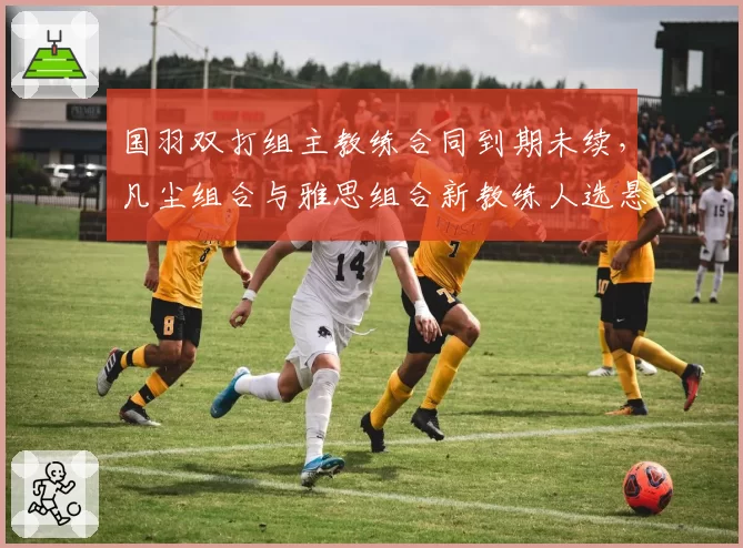 国羽双打组主教练合同到期未续，凡尘组合与雅思组合新教练人选悬而未决？