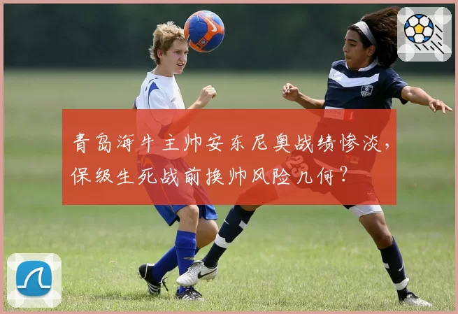 青岛海牛主帅安东尼奥战绩惨淡,保级生死战前换帅风险几何?