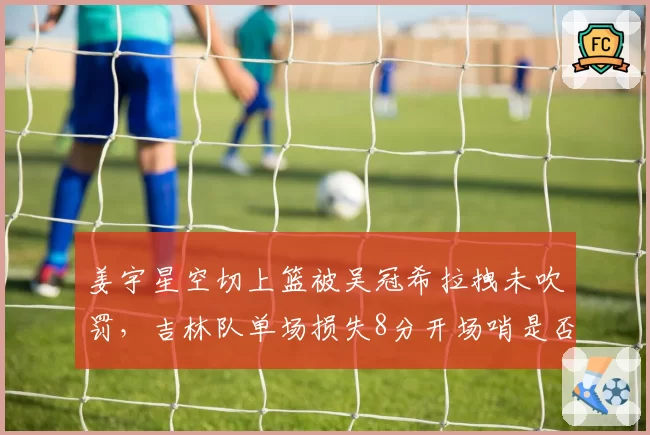 姜宇星空切上篮被吴冠希拉拽未吹罚，吉林队单场损失8分开场哨是否该补？