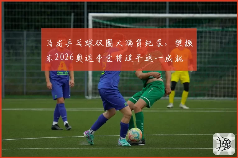 马龙乒乓球双圈大满贯纪录,樊振东2026奥运夺金将追平这一成就