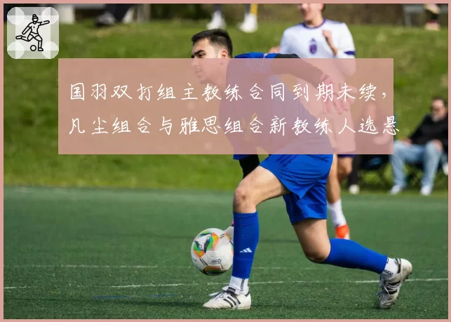 国羽双打组主教练合同到期未续，凡尘组合与雅思组合新教练人选悬而未决？