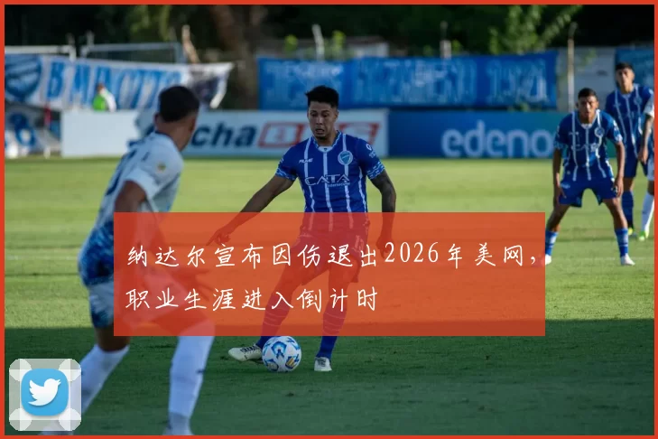 纳达尔宣布因伤退出2026年美网，职业生涯进入倒计时