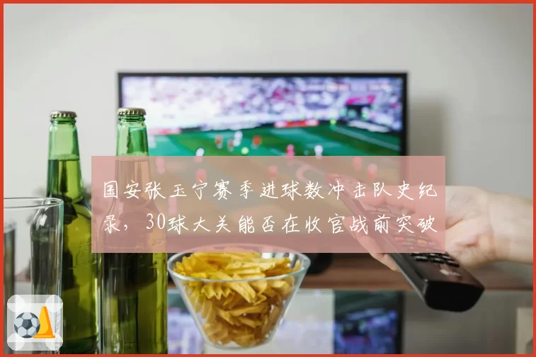 国安张玉宁赛季进球数冲击队史纪录,30球大关能否在收官战前突破?