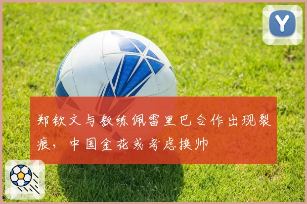 郑钦文与教练佩雷里巴合作出现裂痕,中国金花或考虑换帅