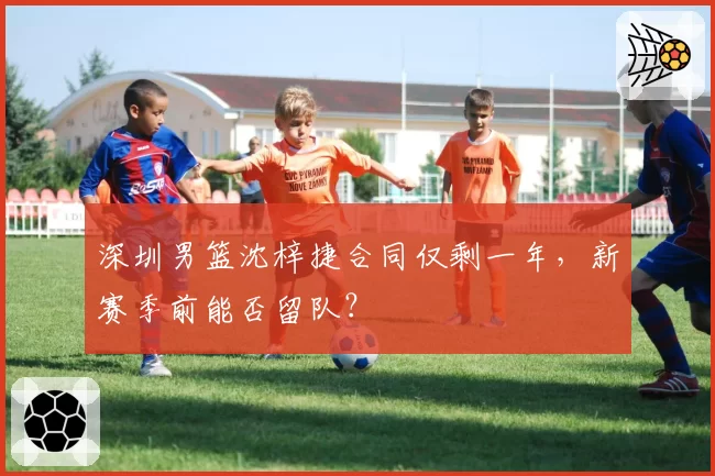 深圳男篮沈梓捷合同仅剩一年，新赛季前能否留队？