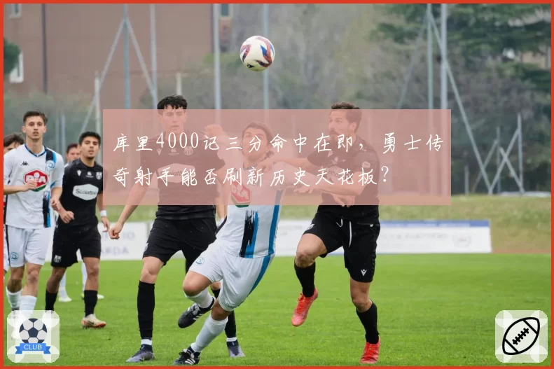 库里4000记三分命中在即,勇士传奇射手能否刷新历史天花板?
