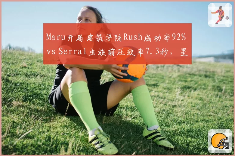 Maru开局建筑学防Rush成功率92% vs Serral虫族前压效率7.3秒,星际大师赛种族对抗再升级