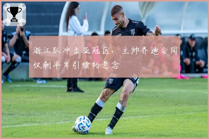 浙江队冲击亚冠区,主帅乔迪合同仅剩半年引续约悬念