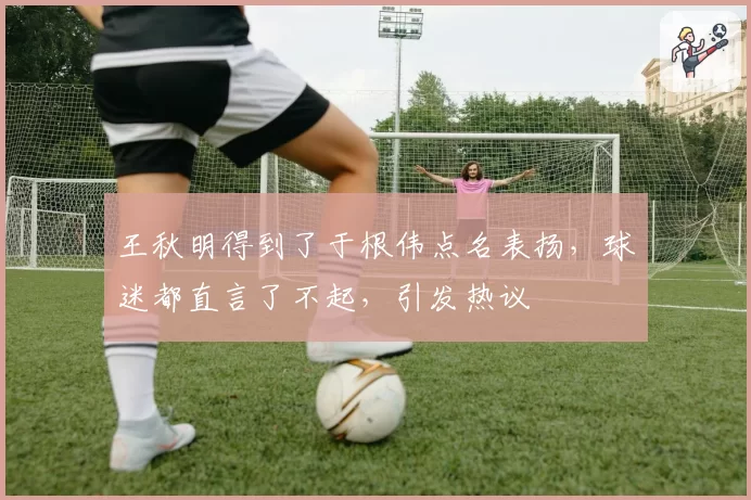 王秋明得到了于根伟点名表扬,球迷都直言了不起,引发热议