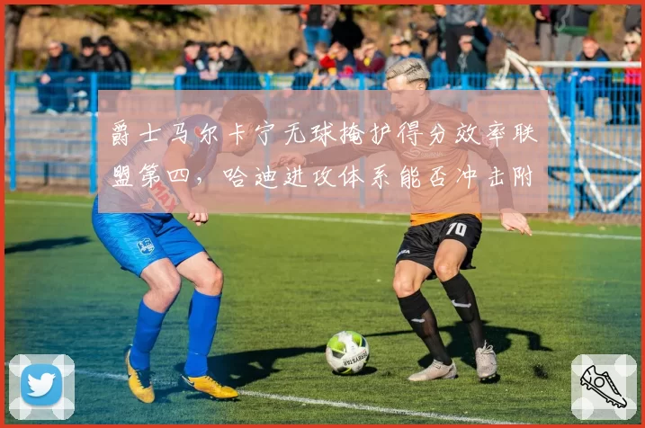 爵士马尔卡宁无球掩护得分效率联盟第四,哈迪进攻体系能否冲击附加赛?