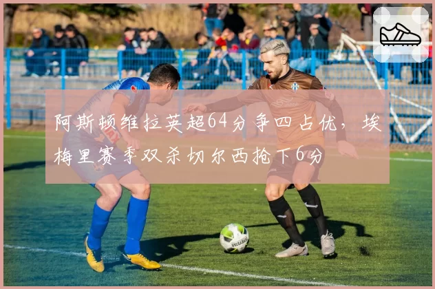 阿斯顿维拉英超64分争四占优，埃梅里赛季双杀切尔西抢下6分