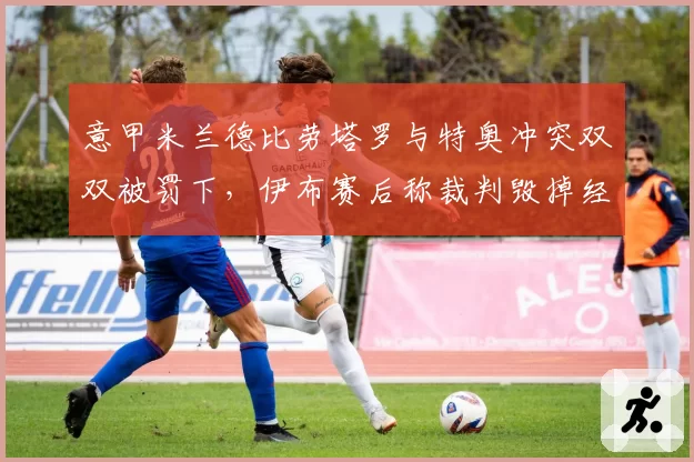 意甲米兰德比劳塔罗与特奥冲突双双被罚下,伊布赛后称裁判毁掉经典德比