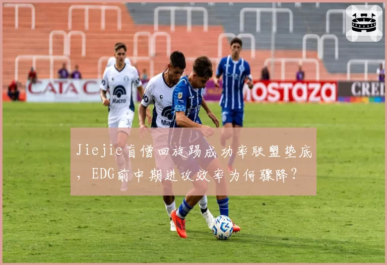 Jiejie盲僧回旋踢成功率联盟垫底,EDG前中期进攻效率为何骤降?