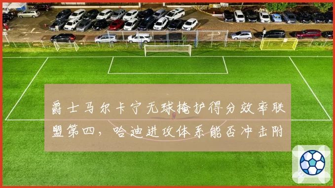 爵士马尔卡宁无球掩护得分效率联盟第四，哈迪进攻体系能否冲击附加赛？