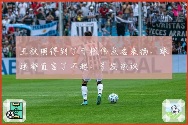 王秋明得到了于根伟点名表扬,球迷都直言了不起,引发热议