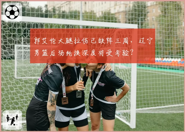 郭艾伦大腿拉伤已缺阵三周，辽宁男篮后场轮换深度将受考验？